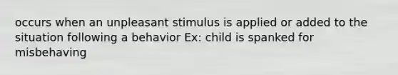 occurs when an unpleasant stimulus is applied or added to the situation following a behavior Ex: child is spanked for misbehaving