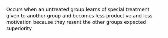 Occurs when an untreated group learns of special treatment given to another group and becomes less productive and less motivation because they resent the other groups expected superiority