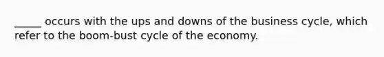 _____ occurs with the ups and downs of the business cycle, which refer to the boom-bust cycle of the economy.