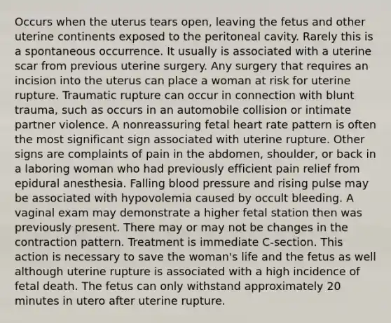 Occurs when the uterus tears open, leaving the fetus and other uterine continents exposed to the peritoneal cavity. Rarely this is a spontaneous occurrence. It usually is associated with a uterine scar from previous uterine surgery. Any surgery that requires an incision into the uterus can place a woman at risk for uterine rupture. Traumatic rupture can occur in connection with blunt trauma, such as occurs in an automobile collision or intimate partner violence. A nonreassuring fetal heart rate pattern is often the most significant sign associated with uterine rupture. Other signs are complaints of pain in the abdomen, shoulder, or back in a laboring woman who had previously efficient pain relief from epidural anesthesia. Falling blood pressure and rising pulse may be associated with hypovolemia caused by occult bleeding. A vaginal exam may demonstrate a higher fetal station then was previously present. There may or may not be changes in the contraction pattern. Treatment is immediate C-section. This action is necessary to save the woman's life and the fetus as well although uterine rupture is associated with a high incidence of fetal death. The fetus can only withstand approximately 20 minutes in utero after uterine rupture.