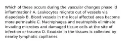 Which of these occurs during the vascular changes phase id inflammation? A. Leukocytes migrate out of vessels via diapedesis B. Blood vessels in the local affected area become more permeable C. Macrophages and neutrophils eliminate invading microbes and damaged tissue cells at the site of infection or trauma D. Exudate in the tissues is collected by nearby lymphatic capillaries