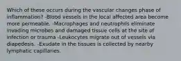 Which of these occurs during the vascular changes phase of inflammation? -Blood vessels in the local affected area become more permeable. -Macrophages and neutrophils eliminate invading microbes and damaged tissue cells at the site of infection or trauma -Leukocytes migrate out of vessels via diapedesis. -Exudate in the tissues is collected by nearby lymphatic capillaries.