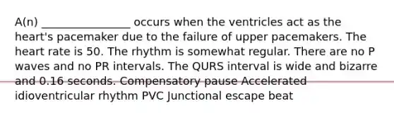 A(n) ________________ occurs when the ventricles act as the heart's pacemaker due to the failure of upper pacemakers. The heart rate is 50. The rhythm is somewhat regular. There are no P waves and no PR intervals. The QURS interval is wide and bizarre and 0.16 seconds. Compensatory pause Accelerated idioventricular rhythm PVC Junctional escape beat