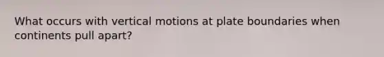 What occurs with vertical motions at plate boundaries when continents pull apart?