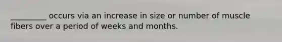_________ occurs via an increase in size or number of muscle fibers over a period of weeks and months.