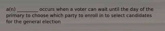 a(n) _________ occurs when a voter can wait until the day of the primary to choose which party to enroll in to select candidates for the general election