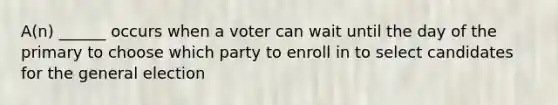 A(n) ______ occurs when a voter can wait until the day of the primary to choose which party to enroll in to select candidates for the general election