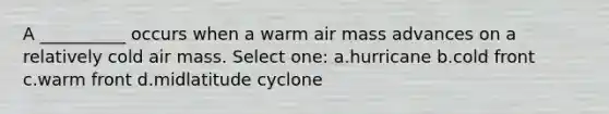 A __________ occurs when a warm air mass advances on a relatively cold air mass. Select one: a.hurricane b.cold front c.warm front d.midlatitude cyclone