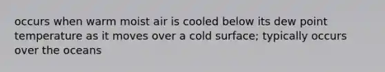 occurs when warm moist air is cooled below its dew point temperature as it moves over a cold surface; typically occurs over the oceans