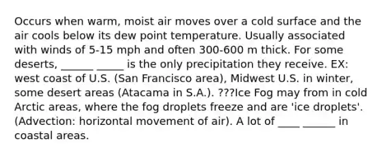 Occurs when warm, moist air moves over a cold surface and the air cools below its dew point temperature. Usually associated with winds of 5-15 mph and often 300-600 m thick. For some deserts, ______ _____ is the only precipitation they receive. EX: west coast of U.S. (San Francisco area), Midwest U.S. in winter, some desert areas (Atacama in S.A.). ???Ice Fog may from in cold Arctic areas, where the fog droplets freeze and are 'ice droplets'. (Advection: horizontal movement of air). A lot of ____ ______ in coastal areas.