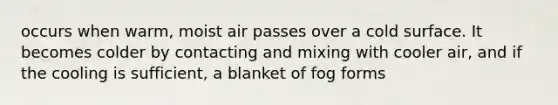 occurs when warm, moist air passes over a cold surface. It becomes colder by contacting and mixing with cooler air, and if the cooling is sufficient, a blanket of fog forms