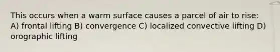 This occurs when a warm surface causes a parcel of air to rise: A) frontal lifting B) convergence C) localized convective lifting D) orographic lifting