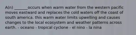 A(n) _______occurs when warm water from the western pacific moves eastward and replaces the cold waters off the coast of south america. this warm water limits upwelling and causes changes to the local ecosystem and weather patterns across earth. - oceano - tropical cyclone - el nino - la nina