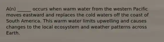 A(n) ______ occurs when warm water from the western Pacific moves eastward and replaces the cold waters off the coast of South America. This warm water limits upwelling and causes changes to the local ecosystem and weather patterns across Earth.