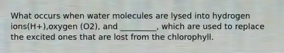 What occurs when water molecules are lysed into hydrogen ions(H+),oxygen (O2), and _________, which are used to replace the excited ones that are lost from the chlorophyll.