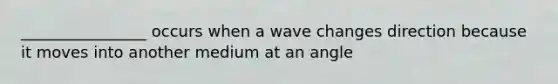 ________________ occurs when a wave changes direction because it moves into another medium at an angle