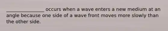 ________________ occurs when a wave enters a new medium at an angle because one side of a wave front moves more slowly than the other side.