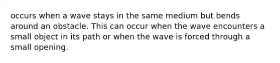 occurs when a wave stays in the same medium but bends around an obstacle. This can occur when the wave encounters a small object in its path or when the wave is forced through a small opening.