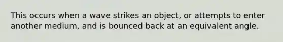 This occurs when a wave strikes an object, or attempts to enter another medium, and is bounced back at an equivalent angle.