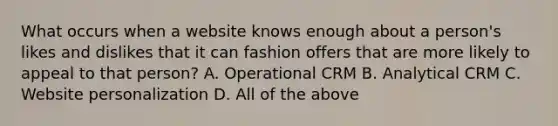 What occurs when a website knows enough about a person's likes and dislikes that it can fashion offers that are more likely to appeal to that person? A. Operational CRM B. Analytical CRM C. Website personalization D. All of the above