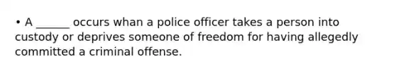 • A ______ occurs whan a police officer takes a person into custody or deprives someone of freedom for having allegedly committed a criminal offense.