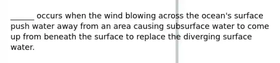 ______ occurs when the wind blowing across the ocean's surface push water away from an area causing subsurface water to come up from beneath the surface to replace the diverging surface water.