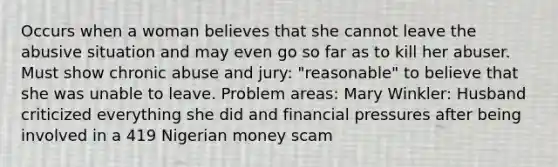 Occurs when a woman believes that she cannot leave the abusive situation and may even go so far as to kill her abuser. Must show chronic abuse and jury: "reasonable" to believe that she was unable to leave. Problem areas: Mary Winkler: Husband criticized everything she did and financial pressures after being involved in a 419 Nigerian money scam