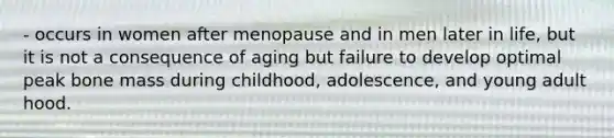 - occurs in women after menopause and in men later in life, but it is not a consequence of aging but failure to develop optimal peak bone mass during childhood, adolescence, and young adult hood.