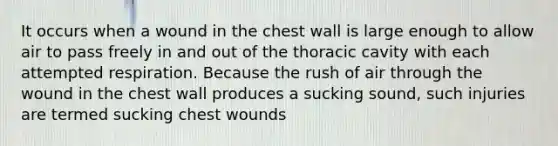 It occurs when a wound in the chest wall is large enough to allow air to pass freely in and out of the thoracic cavity with each attempted respiration. Because the rush of air through the wound in the chest wall produces a sucking sound, such injuries are termed sucking chest wounds