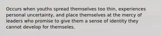 Occurs when youths spread themselves too thin, experiences personal uncertainty, and place themselves at the mercy of leaders who promise to give them a sense of identity they cannot develop for themseles.