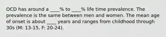 OCD has around a ____% to ____% life time prevalence. The prevalence is the same between men and women. The mean age of onset is about ____ years and ranges from childhood through 30s (M: 13-15, F: 20-24).