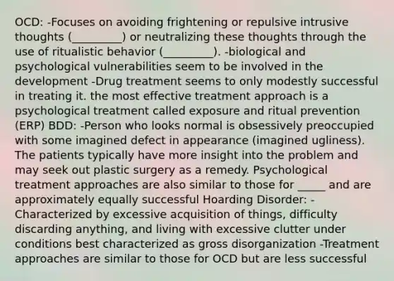 OCD: -Focuses on avoiding frightening or repulsive intrusive thoughts (_________) or neutralizing these thoughts through the use of ritualistic behavior (_________). -biological and psychological vulnerabilities seem to be involved in the development -Drug treatment seems to only modestly successful in treating it. the most effective treatment approach is a psychological treatment called exposure and ritual prevention (ERP) BDD: -Person who looks normal is obsessively preoccupied with some imagined defect in appearance (imagined ugliness). The patients typically have more insight into the problem and may seek out plastic surgery as a remedy. Psychological treatment approaches are also similar to those for _____ and are approximately equally successful Hoarding Disorder: -Characterized by excessive acquisition of things, difficulty discarding anything, and living with excessive clutter under conditions best characterized as gross disorganization -Treatment approaches are similar to those for OCD but are less successful