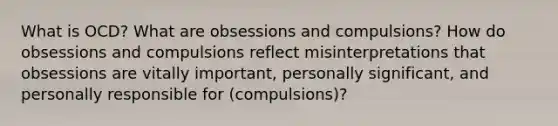 What is OCD? What are obsessions and compulsions? How do obsessions and compulsions reflect misinterpretations that obsessions are vitally important, personally significant, and personally responsible for (compulsions)?