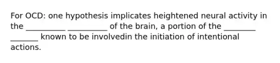 For OCD: one hypothesis implicates heightened neural activity in the __________ __________ of the brain, a portion of the ________ _______ known to be involvedin the initiation of intentional actions.