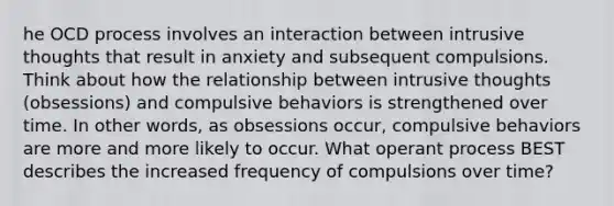 he OCD process involves an interaction between intrusive thoughts that result in anxiety and subsequent compulsions. Think about how the relationship between intrusive thoughts (obsessions) and compulsive behaviors is strengthened over time. In other words, as obsessions occur, compulsive behaviors are more and more likely to occur. What operant process BEST describes the increased frequency of compulsions over time?