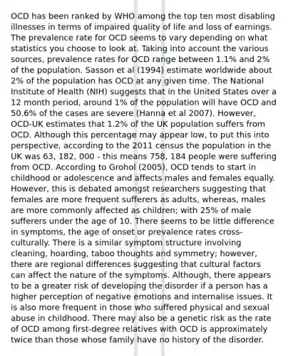 OCD has been ranked by WHO among the top ten most disabling illnesses in terms of impaired quality of life and loss of earnings. The prevalence rate for OCD seems to vary depending on what statistics you choose to look at. Taking into account the various sources, prevalence rates for OCD range between 1.1% and 2% of the population. Sasson et al (1994) estimate worldwide about 2% of the population has OCD at any given time. The National Institute of Health (NIH) suggests that in the United States over a 12 month period, around 1% of the population will have OCD and 50.6% of the cases are severe (Hanna et al 2007). However, OCD-UK estimates that 1.2% of the UK population suffers from OCD. Although this percentage may appear low, to put this into perspective, according to the 2011 census the population in the UK was 63, 182, 000 - this means 758, 184 people were suffering from OCD. According to Grohol (2005), OCD tends to start in childhood or adolescence and affects males and females equally. However, this is debated amongst researchers suggesting that females are more frequent sufferers as adults, whereas, males are more commonly affected as children; with 25% of male sufferers under the age of 10. There seems to be little difference in symptoms, the age of onset or prevalence rates cross-culturally. There is a similar symptom structure involving cleaning, hoarding, taboo thoughts and symmetry; however, there are regional differences suggesting that cultural factors can affect the nature of the symptoms. Although, there appears to be a greater risk of developing the disorder if a person has a higher perception of negative emotions and internalise issues. It is also more frequent in those who suffered physical and sexual abuse in childhood. There may also be a genetic risk as the rate of OCD among first-degree relatives with OCD is approximately twice than those whose family have no history of the disorder.