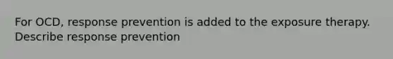 For OCD, response prevention is added to the exposure therapy. Describe response prevention