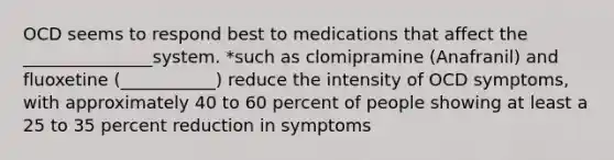 OCD seems to respond best to medications that affect the _______________system. *such as clomipramine (Anafranil) and fluoxetine (___________) reduce the intensity of OCD symptoms, with approximately 40 to 60 percent of people showing at least a 25 to 35 percent reduction in symptoms