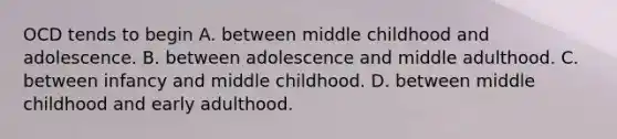 OCD tends to begin A. between middle childhood and adolescence. B. between adolescence and middle adulthood. C. between infancy and middle childhood. D. between middle childhood and early adulthood.