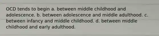 OCD tends to begin a. between middle childhood and adolescence. b. between adolescence and middle adulthood. c. between infancy and middle childhood. d. between middle childhood and early adulthood.