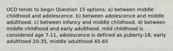 OCD tends to begin Question 15 options: a) between middle childhood and adolescence. b) between adolescence and middle adulthood. c) between infancy and middle childhood. d) between middle childhood and early adulthood. mild childhood is considered age 7-11, adolescence is defined as puberty-18, early adulthood 20-35, middle adulthood 45-65