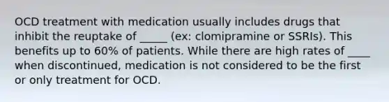 OCD treatment with medication usually includes drugs that inhibit the reuptake of _____ (ex: clomipramine or SSRIs). This benefits up to 60% of patients. While there are high rates of ____ when discontinued, medication is not considered to be the first or only treatment for OCD.