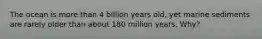 The ocean is more than 4 billion years old, yet marine sediments are rarely older than about 180 million years. Why?