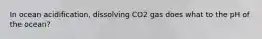 In ocean acidification, dissolving CO2 gas does what to the pH of the ocean?