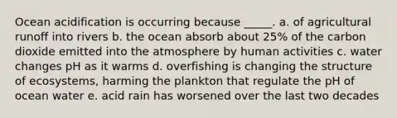 Ocean acidification is occurring because _____. a. of agricultural runoff into rivers b. the ocean absorb about 25% of the carbon dioxide emitted into the atmosphere by human activities c. water changes pH as it warms d. overfishing is changing the structure of ecosystems, harming the plankton that regulate the pH of ocean water e. acid rain has worsened over the last two decades