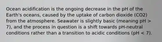 Ocean acidification is the ongoing decrease in the pH of the Earth's oceans, caused by the uptake of carbon dioxide (CO2) from the atmosphere. Seawater is slightly basic (meaning pH > 7), and the process in question is a shift towards pH-neutral conditions rather than a transition to acidic conditions (pH < 7).