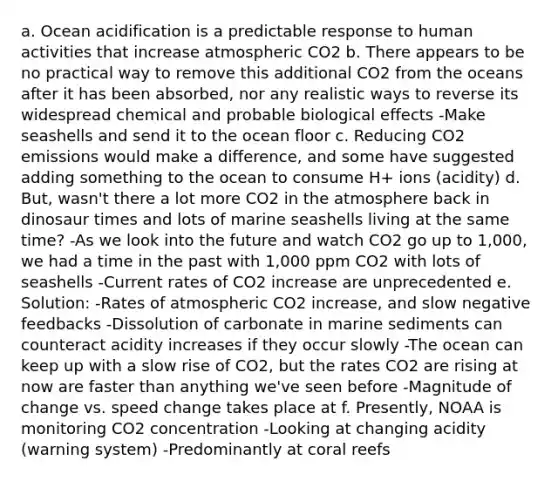 a. Ocean acidification is a predictable response to human activities that increase atmospheric CO2 b. There appears to be no practical way to remove this additional CO2 from the oceans after it has been absorbed, nor any realistic ways to reverse its widespread chemical and probable biological effects -Make seashells and send it to the ocean floor c. Reducing CO2 emissions would make a difference, and some have suggested adding something to the ocean to consume H+ ions (acidity) d. But, wasn't there a lot more CO2 in the atmosphere back in dinosaur times and lots of marine seashells living at the same time? -As we look into the future and watch CO2 go up to 1,000, we had a time in the past with 1,000 ppm CO2 with lots of seashells -Current rates of CO2 increase are unprecedented e. Solution: -Rates of atmospheric CO2 increase, and slow negative feedbacks -Dissolution of carbonate in marine sediments can counteract acidity increases if they occur slowly -The ocean can keep up with a slow rise of CO2, but the rates CO2 are rising at now are faster than anything we've seen before -Magnitude of change vs. speed change takes place at f. Presently, NOAA is monitoring CO2 concentration -Looking at changing acidity (warning system) -Predominantly at coral reefs