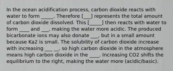 In the ocean acidification process, carbon dioxide reacts with water to form _____. Therefore [___] represents the total amount of carbon dioxide dissolved. This [_____] then reacts with water to form ____ and ___, making the water more acidic. The produced bicarbonate ions may also donate ___, but in a small amount because Ka2 is small. The solubility of carbon dioxide increase with increasing ___ __, so high carbon dioxide in the atmosphere means high carbon dioxide in the ____. Increasing CO2 shifts the equilibrium to the right, making the water more (acidic/basic).