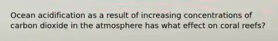 Ocean acidification as a result of increasing concentrations of carbon dioxide in the atmosphere has what effect on coral reefs?