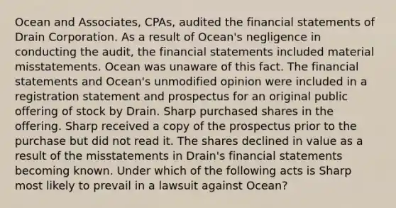 Ocean and Associates, CPAs, audited the financial statements of Drain Corporation. As a result of Ocean's negligence in conducting the audit, the financial statements included material misstatements. Ocean was unaware of this fact. The financial statements and Ocean's unmodified opinion were included in a registration statement and prospectus for an original public offering of stock by Drain. Sharp purchased shares in the offering. Sharp received a copy of the prospectus prior to the purchase but did not read it. The shares declined in value as a result of the misstatements in Drain's financial statements becoming known. Under which of the following acts is Sharp most likely to prevail in a lawsuit against Ocean?